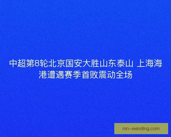 中超第8轮北京国安大胜山东泰山 上海海港遭遇赛季首败震动全场