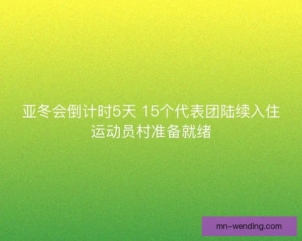 亚冬会倒计时5天 15个代表团陆续入住运动员村准备就绪