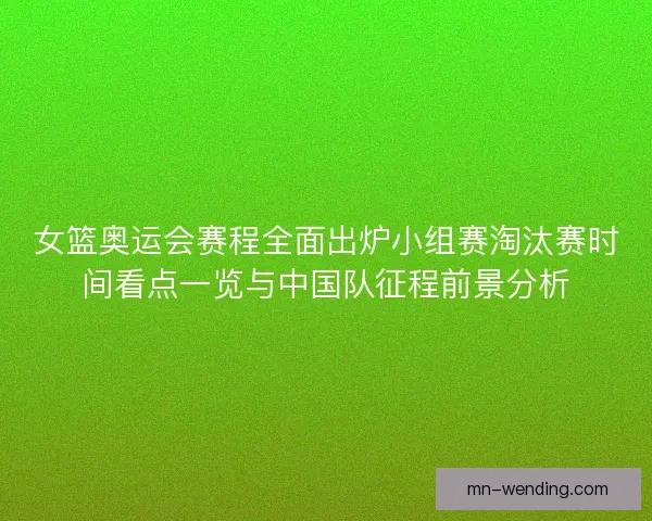 女篮奥运会赛程全面出炉小组赛淘汰赛时间看点一览与中国队征程前景分析